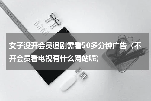 女子没开会员追剧需看50多分钟广告（不开会员看电视有什么网站呢）