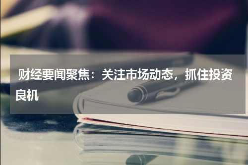  财经要闻聚焦：关注市场动态，抓住投资良机