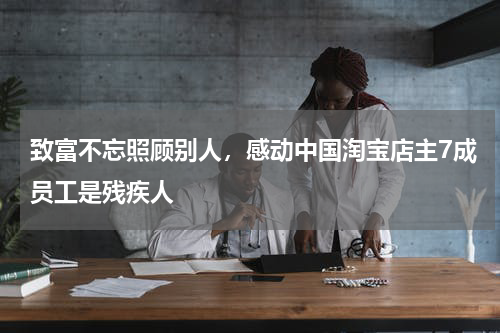 致富不忘照顾别人，感动中国淘宝店主7成员工是残疾人