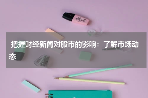  把握财经新闻对股市的影响：了解市场动态