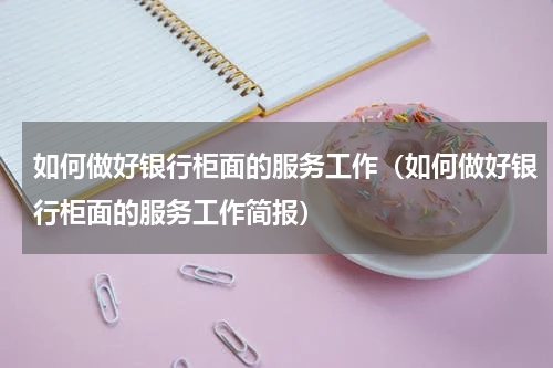 如何做好银行柜面的服务工作（如何做好银行柜面的服务工作简报）