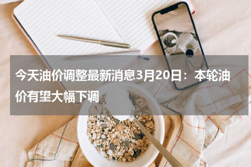 今天油价调整最新消息3月20日：本轮油价有望大幅下调