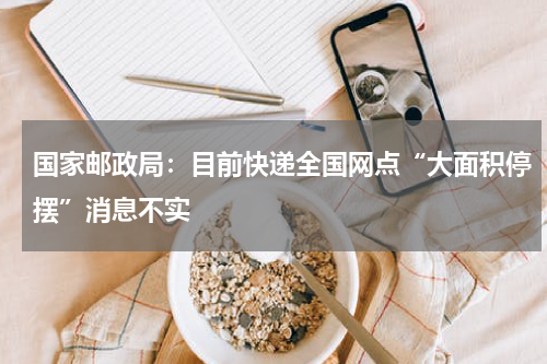 国家邮政局：目前快递全国网点“大面积停摆”消息不实