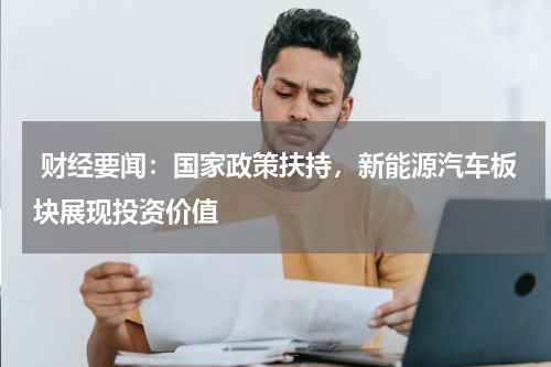  财经要闻：国家政策扶持，新能源汽车板块展现投资价值