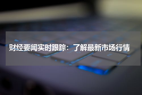 财经要闻实时跟踪：了解最新市场行情
