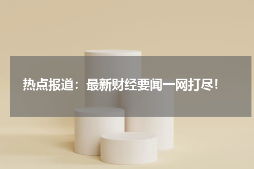  热点报道：最新财经要闻一网打尽！