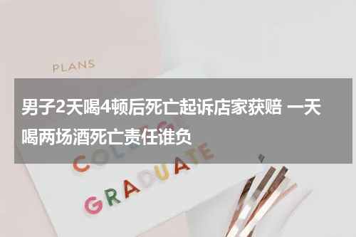 男子2天喝4顿后死亡起诉店家获赔 一天喝两场酒死亡责任谁负