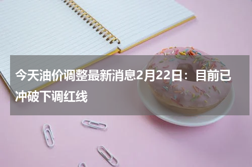 今天油价调整最新消息2月22日：目前已冲破下调红线