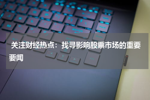 关注财经热点：找寻影响股票市场的重要要闻