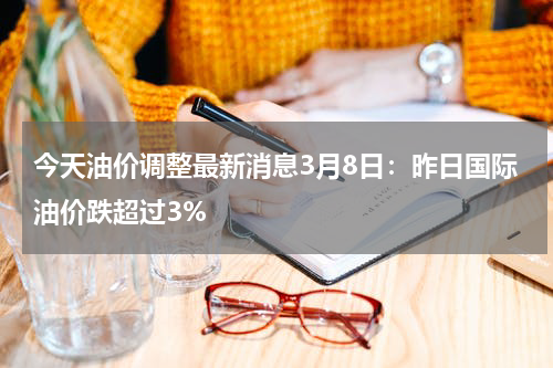 今天油价调整最新消息3月8日：昨日国际油价跌超过3%