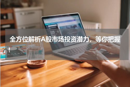  全方位解析A股市场投资潜力，等你把握！