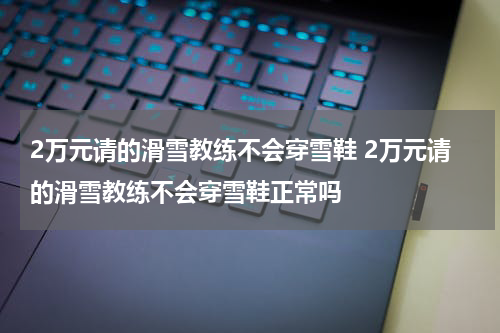 2万元请的滑雪教练不会穿雪鞋 2万元请的滑雪教练不会穿雪鞋正常吗
