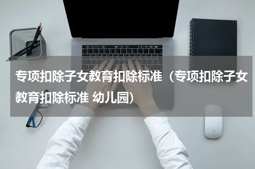专项扣除子女教育扣除标准（专项扣除子女教育扣除标准 幼儿园）