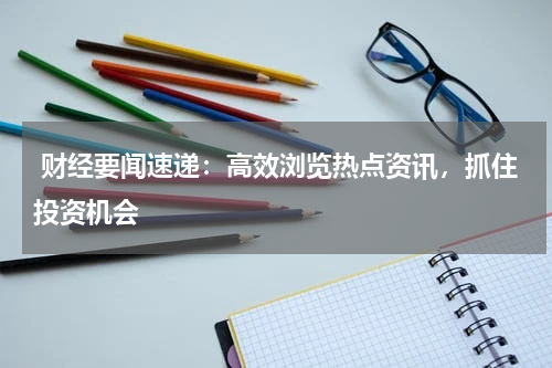  财经要闻速递：高效浏览热点资讯，抓住投资机会