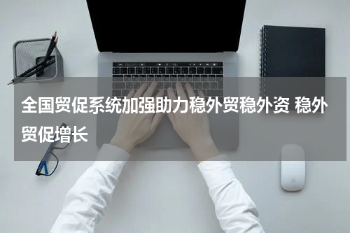 全国贸促系统加强助力稳外贸稳外资 稳外贸促增长