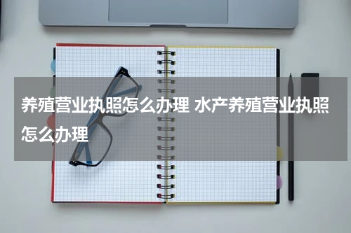 养殖营业执照怎么办理 水产养殖营业执照怎么办理