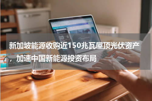 新加坡能源收购近150兆瓦屋顶光伏资产，加速中国新能源投资布局