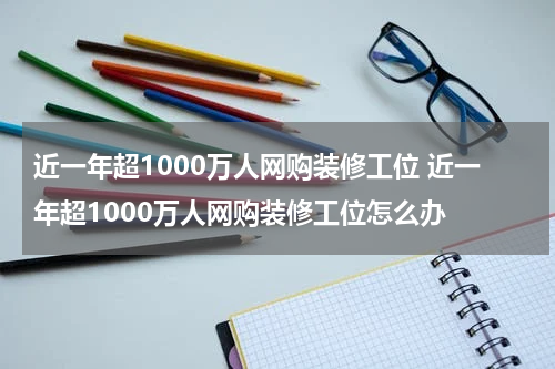 近一年超1000万人网购装修工位 近一年超1000万人网购装修工位怎么办