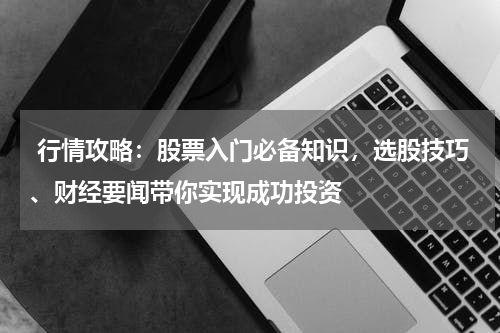  行情攻略：股票入门必备知识，选股技巧、财经要闻带你实现成功投资