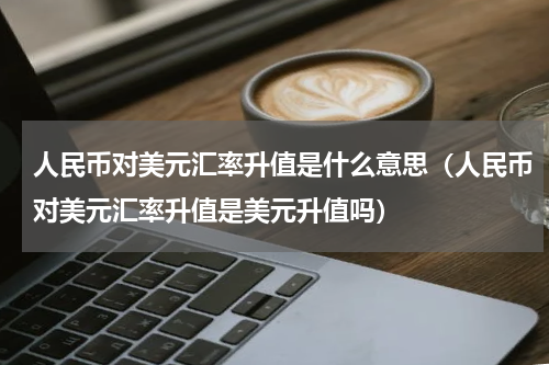 人民币对美元汇率升值是什么意思（人民币对美元汇率升值是美元升值吗）