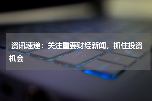  资讯速递：关注重要财经新闻，抓住投资机会