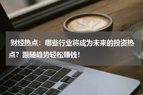 财经热点：哪些行业将成为未来的投资热点？跟随趋势轻松赚钱！