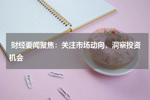  财经要闻聚焦：关注市场动向，洞察投资机会