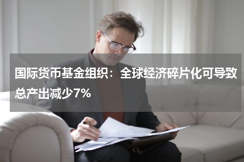 国际货币基金组织：全球经济碎片化可导致总产出减少7%