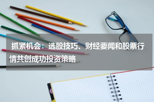  抓紧机会：选股技巧、财经要闻和股票行情共创成功投资策略