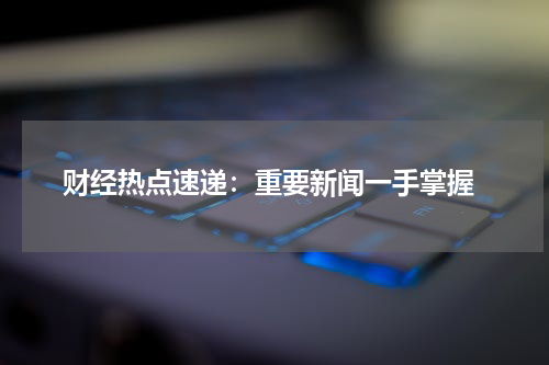  财经热点速递：重要新闻一手掌握