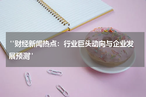  "财经新闻热点：行业巨头动向与企业发展预测"
