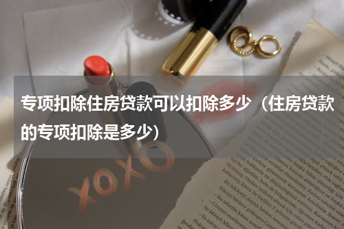 专项扣除住房贷款可以扣除多少（住房贷款的专项扣除是多少）