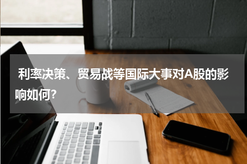  利率决策、贸易战等国际大事对A股的影响如何？