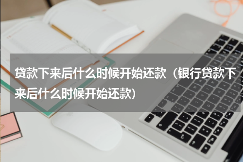 贷款下来后什么时候开始还款（银行贷款下来后什么时候开始还款）