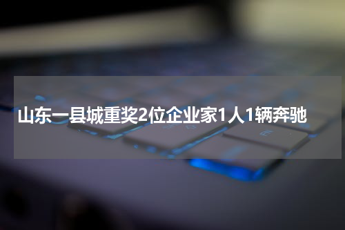 山东一县城重奖2位企业家1人1辆奔驰