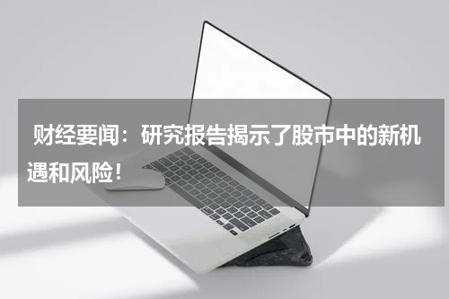  财经要闻：研究报告揭示了股市中的新机遇和风险！