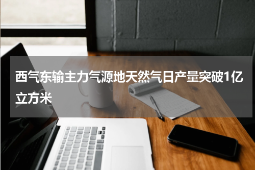 西气东输主力气源地天然气日产量突破1亿立方米