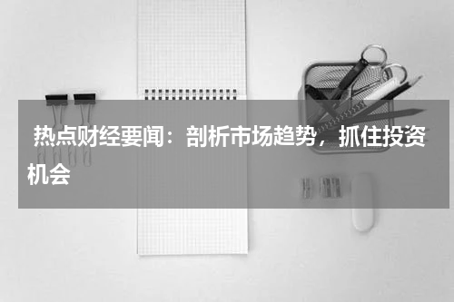  热点财经要闻：剖析市场趋势，抓住投资机会
