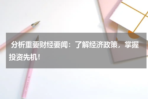  分析重要财经要闻：了解经济政策，掌握投资先机！