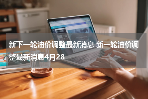 新下一轮油价调整最新消息 新一轮油价调整最新消息4月28