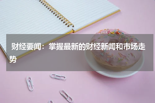  财经要闻：掌握最新的财经新闻和市场走势
