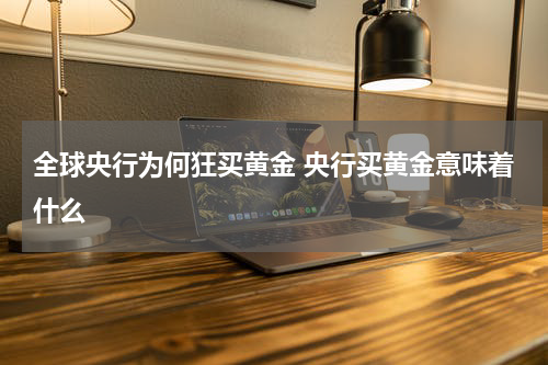 全球央行为何狂买黄金 央行买黄金意味着什么