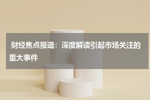  财经焦点报道：深度解读引起市场关注的重大事件
