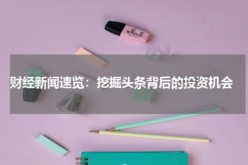  财经新闻速览：挖掘头条背后的投资机会