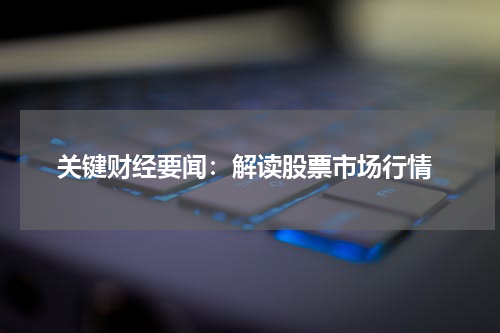  关键财经要闻：解读股票市场行情