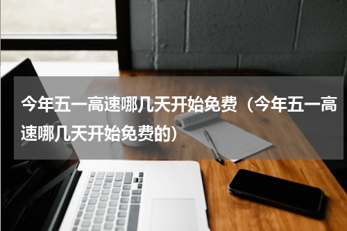 今年五一高速哪几天开始免费（今年五一高速哪几天开始免费的）