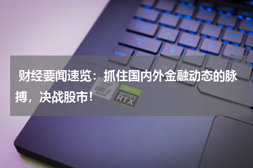  财经要闻速览：抓住国内外金融动态的脉搏，决战股市！
