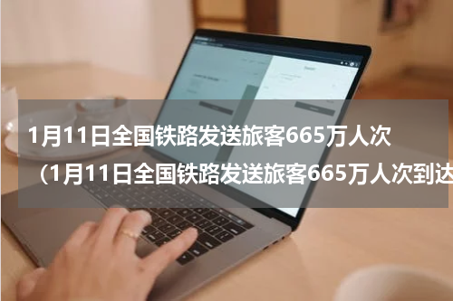 1月11日全国铁路发送旅客665万人次（1月11日全国铁路发送旅客665万人次到达）