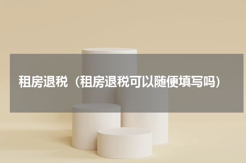 租房退税（租房退税可以随便填写吗）