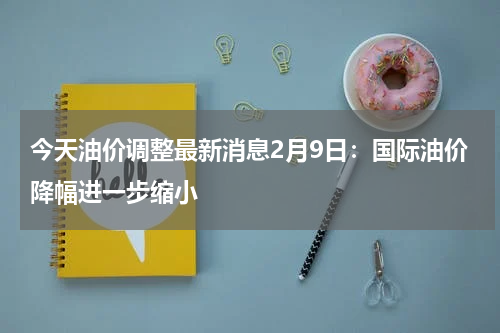 今天油价调整最新消息2月9日：国际油价降幅进一步缩小